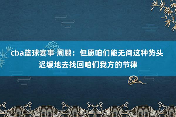 cba篮球赛事 周鹏：但愿咱们能无间这种势头 迟缓地去找回咱们我方的节律