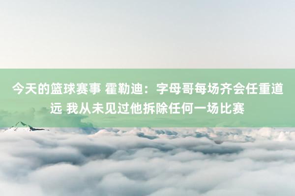 今天的篮球赛事 霍勒迪：字母哥每场齐会任重道远 我从未见过他拆除任何一场比赛