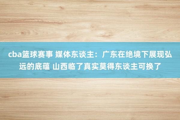 cba篮球赛事 媒体东谈主：广东在绝境下展现弘远的底蕴 山西临了真实莫得东谈主可换了