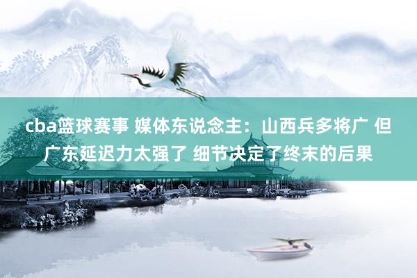 cba篮球赛事 媒体东说念主：山西兵多将广 但广东延迟力太强了 细节决定了终末的后果