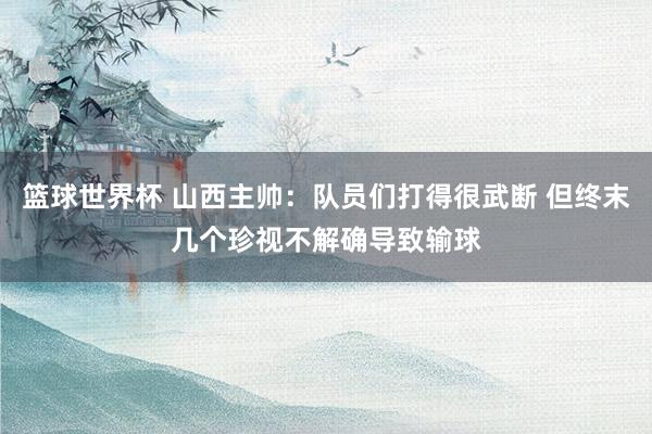 篮球世界杯 山西主帅：队员们打得很武断 但终末几个珍视不解确导致输球