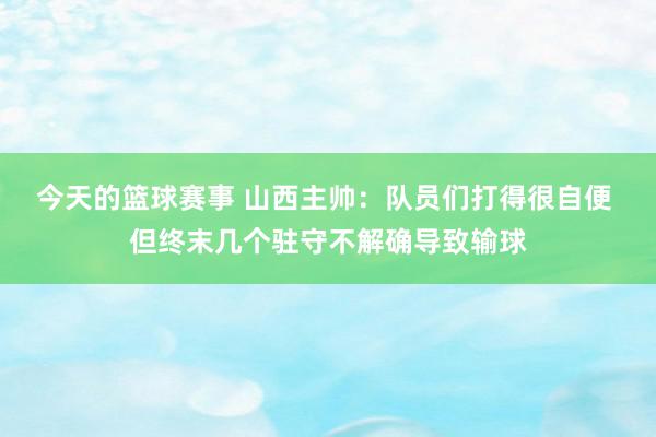 今天的篮球赛事 山西主帅：队员们打得很自便 但终末几个驻守不解确导致输球