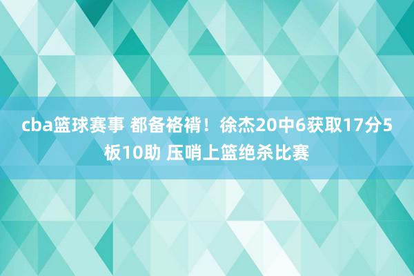 cba篮球赛事 都备袼褙！徐杰20中6获取17分5板10助 压哨上篮绝杀比赛