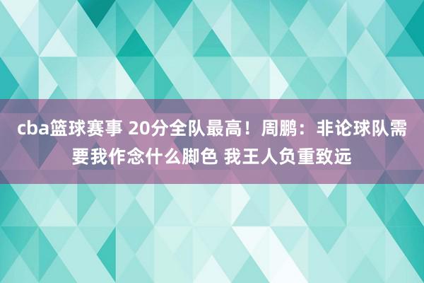 cba篮球赛事 20分全队最高！周鹏：非论球队需要我作念什么脚色 我王人负重致远