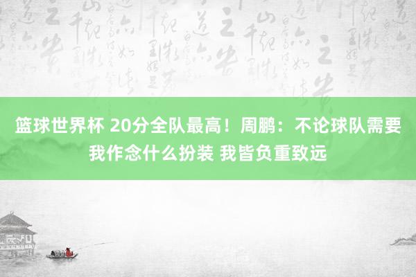 篮球世界杯 20分全队最高！周鹏：不论球队需要我作念什么扮装 我皆负重致远