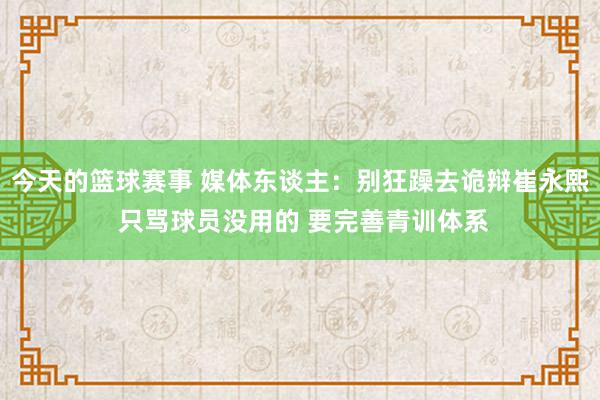 今天的篮球赛事 媒体东谈主：别狂躁去诡辩崔永熙 只骂球员没用的 要完善青训体系