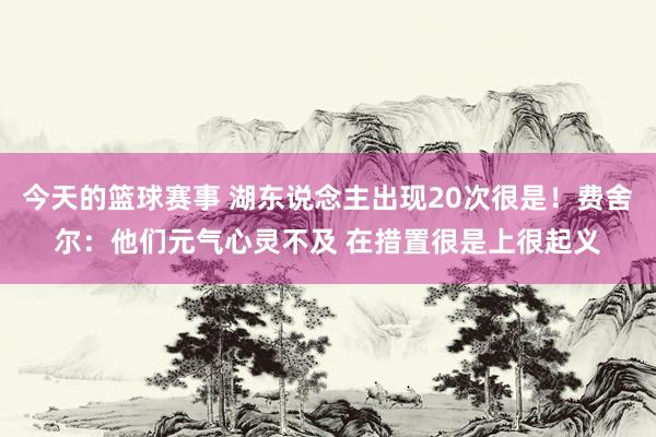 今天的篮球赛事 湖东说念主出现20次很是！费舍尔：他们元气心灵不及 在措置很是上很起义