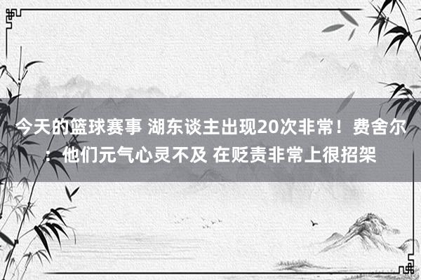 今天的篮球赛事 湖东谈主出现20次非常！费舍尔：他们元气心灵不及 在贬责非常上很招架