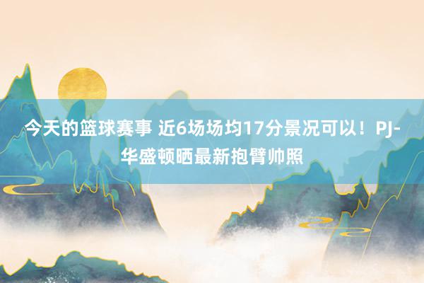 今天的篮球赛事 近6场场均17分景况可以！PJ-华盛顿晒最新抱臂帅照