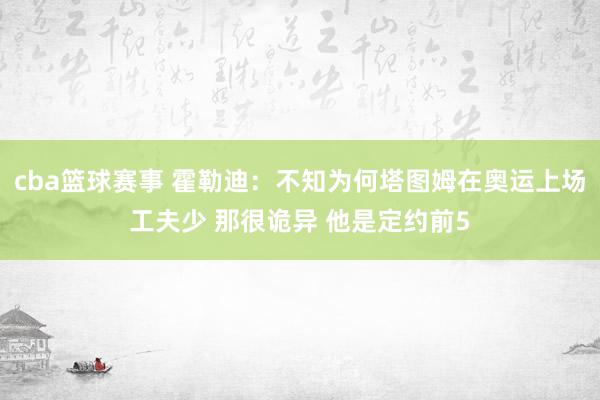 cba篮球赛事 霍勒迪：不知为何塔图姆在奥运上场工夫少 那很诡异 他是定约前5