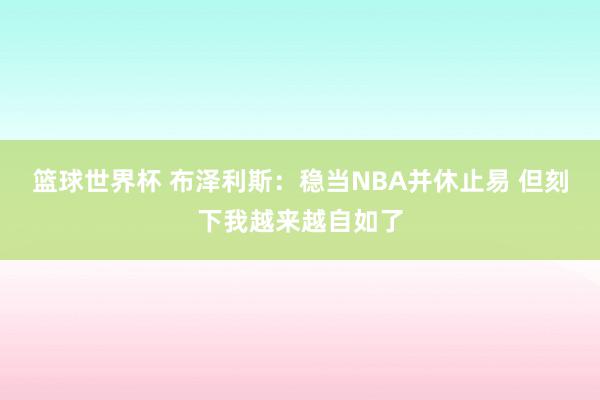 篮球世界杯 布泽利斯：稳当NBA并休止易 但刻下我越来越自如了