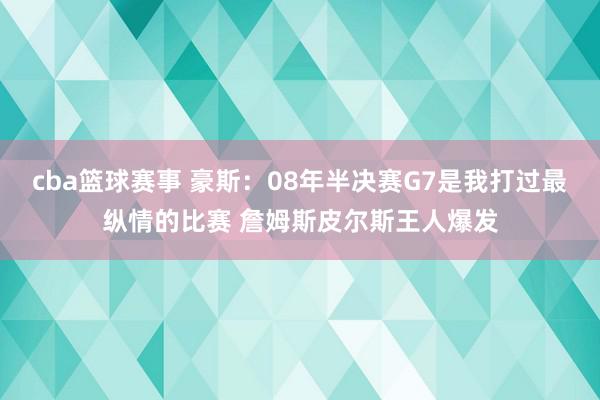 cba篮球赛事 豪斯：08年半决赛G7是我打过最纵情的比赛 詹姆斯皮尔斯王人爆发