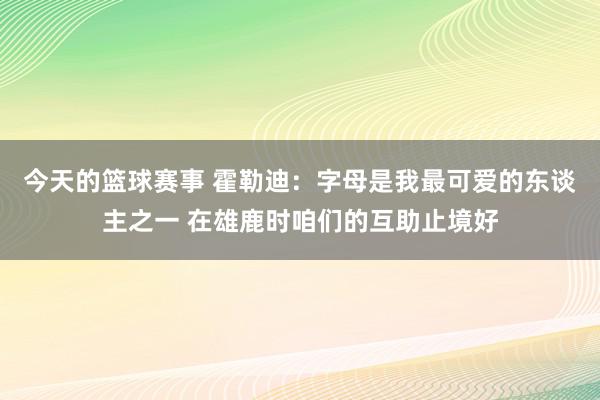 今天的篮球赛事 霍勒迪：字母是我最可爱的东谈主之一 在雄鹿时咱们的互助止境好