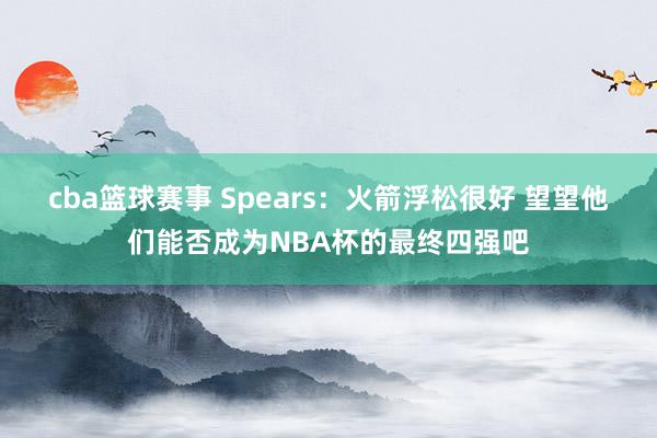 cba篮球赛事 Spears：火箭浮松很好 望望他们能否成为NBA杯的最终四强吧