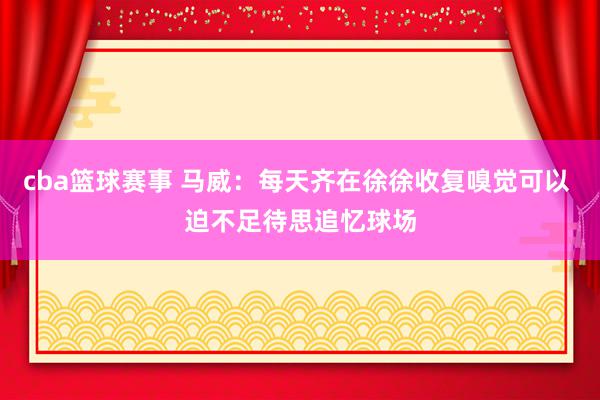 cba篮球赛事 马威：每天齐在徐徐收复嗅觉可以 迫不足待思追忆球场