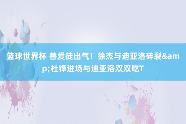 篮球世界杯 替爱徒出气！徐杰与迪亚洛碎裂&杜锋进场与迪亚洛双双吃T