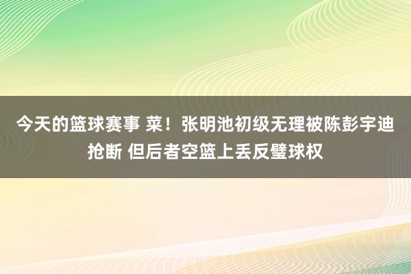 今天的篮球赛事 菜！张明池初级无理被陈彭宇迪抢断 但后者空篮上丢反璧球权