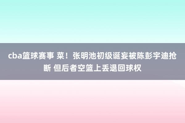 cba篮球赛事 菜！张明池初级诞妄被陈彭宇迪抢断 但后者空篮上丢退回球权