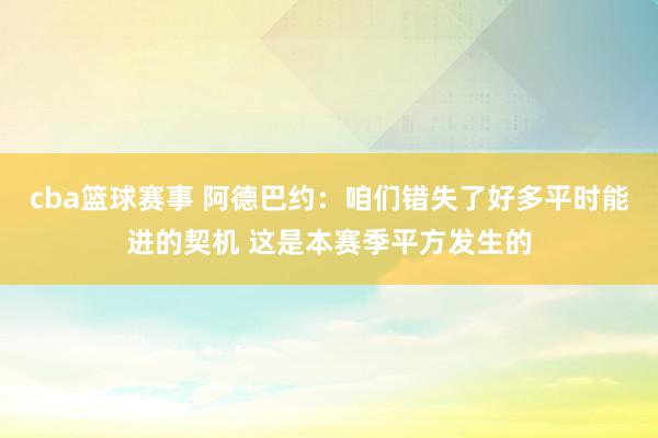 cba篮球赛事 阿德巴约：咱们错失了好多平时能进的契机 这是本赛季平方发生的