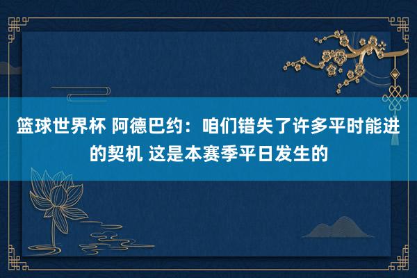 篮球世界杯 阿德巴约：咱们错失了许多平时能进的契机 这是本赛季平日发生的