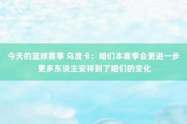 今天的篮球赛事 乌度卡：咱们本赛季会更进一步 更多东谈主安祥到了咱们的变化