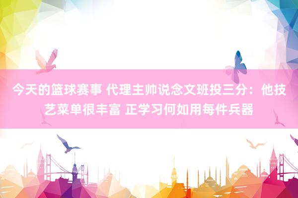 今天的篮球赛事 代理主帅说念文班投三分：他技艺菜单很丰富 正学习何如用每件兵器