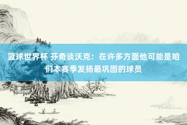 篮球世界杯 芬奇谈沃克：在许多方面他可能是咱们本赛季发扬最巩固的球员