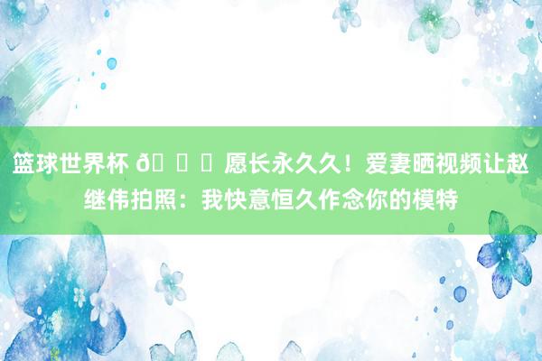 篮球世界杯 😁愿长永久久！爱妻晒视频让赵继伟拍照：我快意恒久作念你的模特