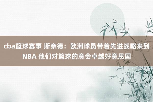 cba篮球赛事 斯奈德：欧洲球员带着先进战略来到NBA 他们对篮球的意会卓越好意思国