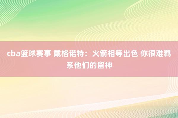 cba篮球赛事 戴格诺特：火箭相等出色 你很难羁系他们的留神