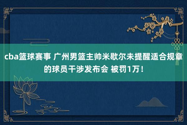 cba篮球赛事 广州男篮主帅米歇尔未提醒适合规章的球员干涉发布会 被罚1万！