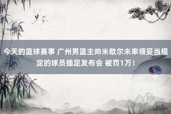 今天的篮球赛事 广州男篮主帅米歇尔未率领妥当规定的球员插足发布会 被罚1万！