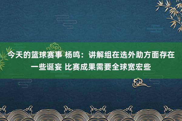 今天的篮球赛事 杨鸣：讲解组在选外助方面存在一些诞妄 比赛成果需要全球宽宏些