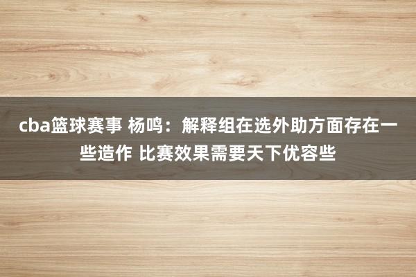 cba篮球赛事 杨鸣：解释组在选外助方面存在一些造作 比赛效果需要天下优容些