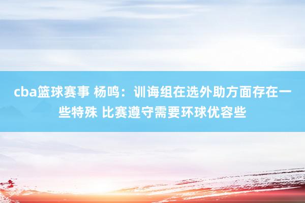 cba篮球赛事 杨鸣：训诲组在选外助方面存在一些特殊 比赛遵守需要环球优容些