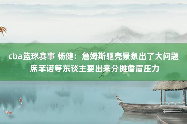 cba篮球赛事 杨健：詹姆斯躯壳景象出了大问题 席菲诺等东谈主要出来分摊詹眉压力