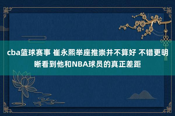 cba篮球赛事 崔永熙举座推崇并不算好 不错更明晰看到他和NBA球员的真正差距