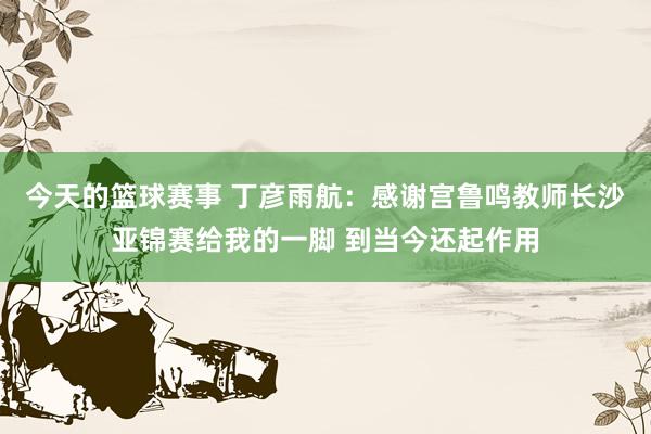 今天的篮球赛事 丁彦雨航：感谢宫鲁鸣教师长沙亚锦赛给我的一脚 到当今还起作用