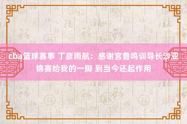 cba篮球赛事 丁彦雨航：感谢宫鲁鸣训导长沙亚锦赛给我的一脚 到当今还起作用