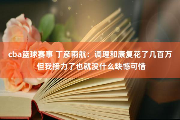 cba篮球赛事 丁彦雨航：调理和康复花了几百万 但我接力了也就没什么缺憾可惜