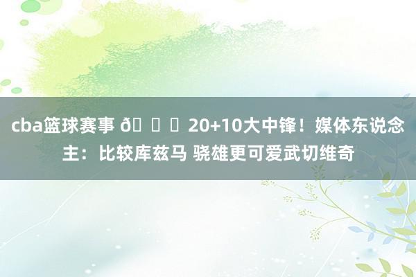 cba篮球赛事 😋20+10大中锋！媒体东说念主：比较库兹马 骁雄更可爱武切维奇