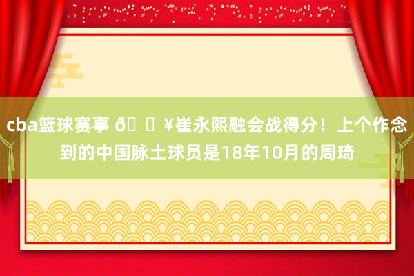 cba篮球赛事 🔥崔永熙融会战得分！上个作念到的中国脉土球员是18年10月的周琦