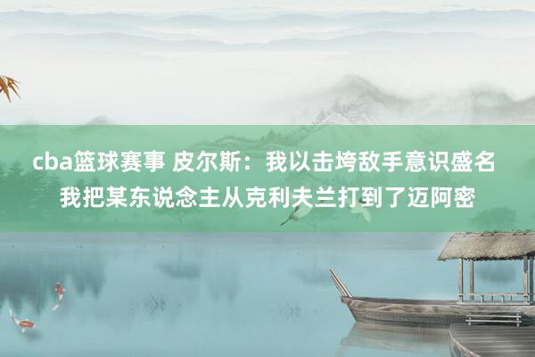 cba篮球赛事 皮尔斯：我以击垮敌手意识盛名 我把某东说念主从克利夫兰打到了迈阿密