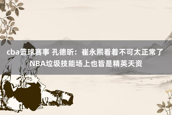 cba篮球赛事 孔德昕：崔永熙看着不可太正常了 NBA垃圾技能场上也皆是精英天资