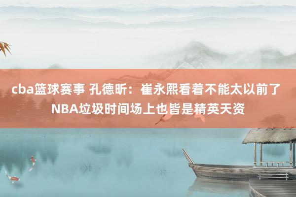 cba篮球赛事 孔德昕：崔永熙看着不能太以前了 NBA垃圾时间场上也皆是精英天资