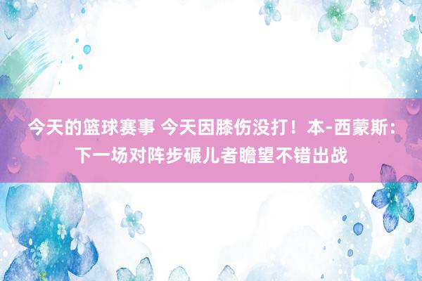 今天的篮球赛事 今天因膝伤没打！本-西蒙斯：下一场对阵步碾儿者瞻望不错出战