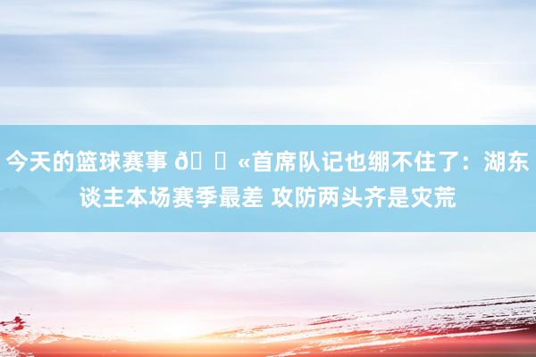 今天的篮球赛事 😫首席队记也绷不住了：湖东谈主本场赛季最差 攻防两头齐是灾荒