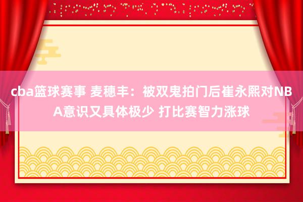 cba篮球赛事 麦穗丰：被双鬼拍门后崔永熙对NBA意识又具体极少 打比赛智力涨球