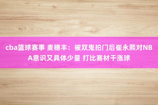 cba篮球赛事 麦穗丰：被双鬼拍门后崔永熙对NBA意识又具体少量 打比赛材干涨球