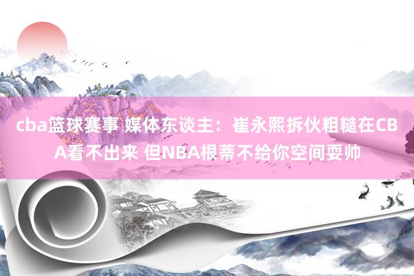 cba篮球赛事 媒体东谈主：崔永熙拆伙粗糙在CBA看不出来 但NBA根蒂不给你空间耍帅